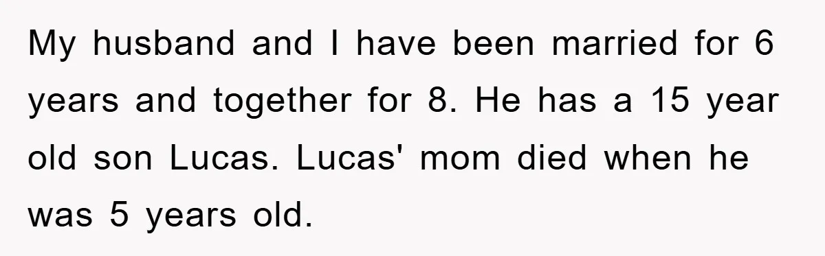 My husband and I have been married for 6 years and together for 8. He has a 15 year old son Lucas. Lucas' mom died when he was 5 years...