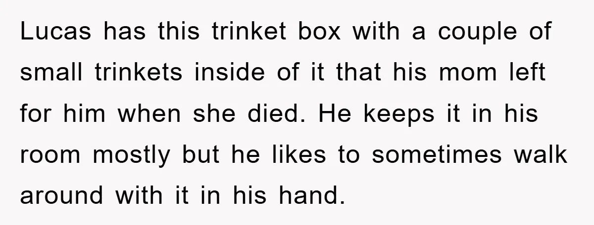 Lucas has this trinket box with a couple of small trinkets inside of it that his mom left for him when she died. He keeps it in his room mostly...