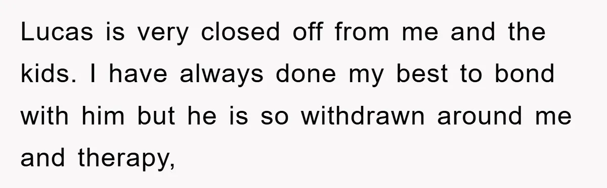 Lucas is very closed off from me and the kids. I have always done my best to bond with him but he is so withdrawn around me and therapy,