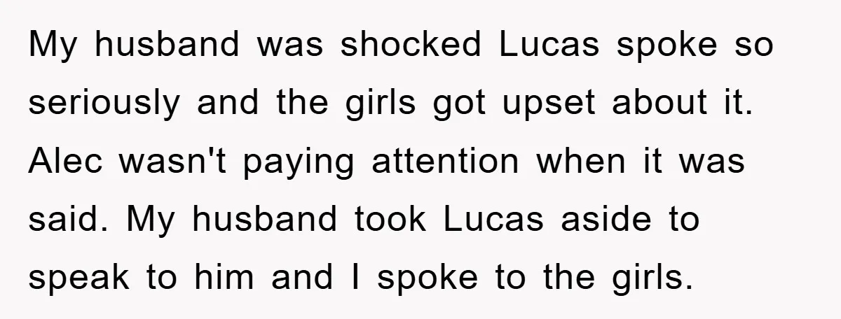 My husband was shocked Lucas spoke so seriously and the girls got upset about it. Alec wasn't paying attention when it was said. My husband took Lucas aside to speak...