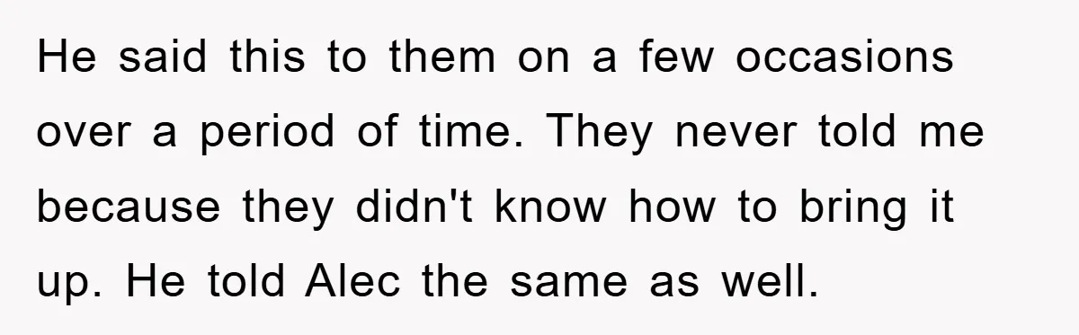 He said this to them on a few occasions over a period of time. They never told me because they didn't know how to bring it up. He told Alec...
