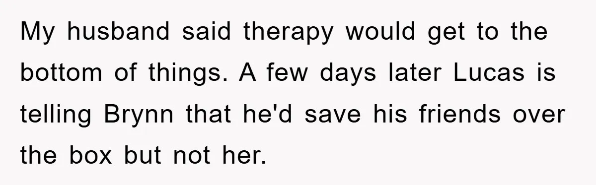 My husband said therapy would get to the bottom of things. A few days later Lucas is telling Brynn that he'd save his friends over the box but not her.