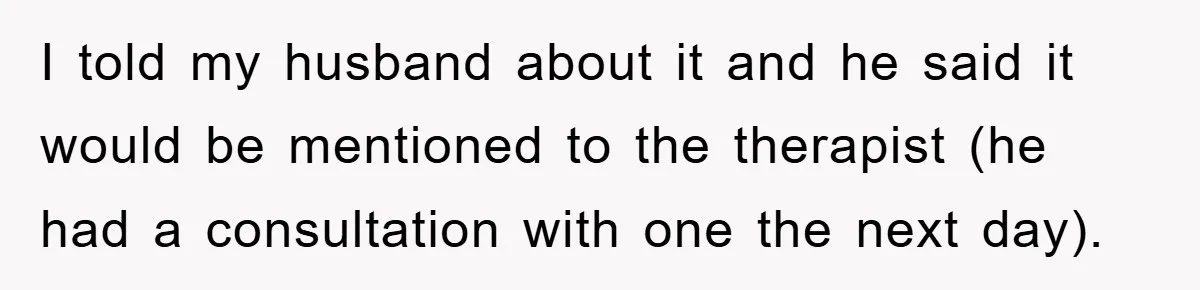 I told my husband about it and he said it would be mentioned to the therapist (he had a consultation with one the next day).