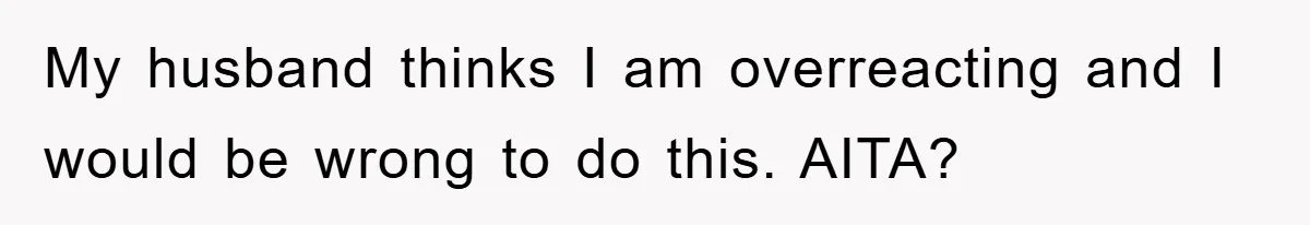 My husband thinks I am overreacting and I would be wrong to do this. AITA?