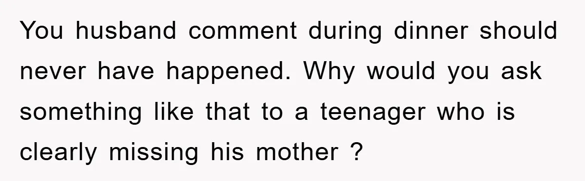 You husband comment during dinner should never have happened. Why would you ask something like that to a teenager who is clearly missing his mother ?