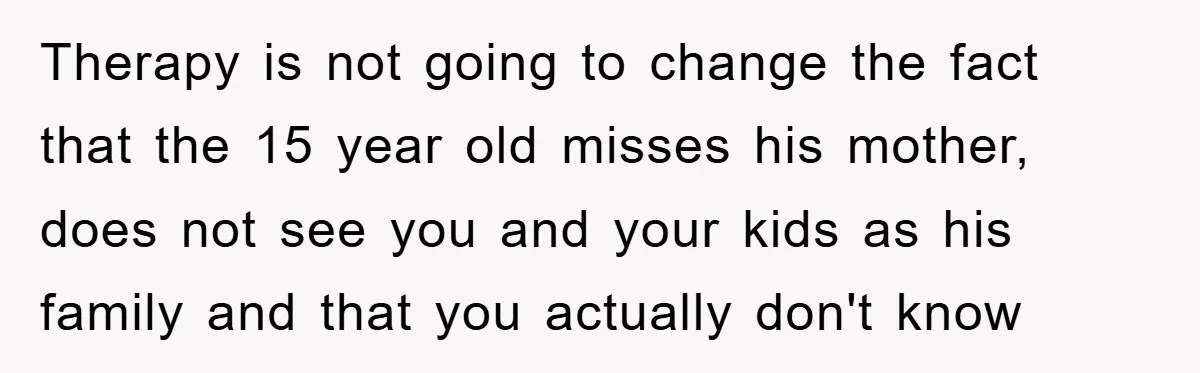Therapy is not going to change the fact that the 15 year old misses his mother, does not see you and your kids as his family and that you actually...