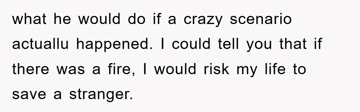 what he would do if a crazy scenario actuallu happened. I could tell you that if there was a fire, I would risk my life to save a stranger.