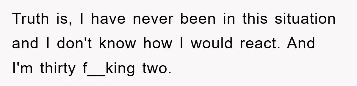 Truth is, I have never been in this situation and I don't know how I would react. And I'm thirty f__king two.