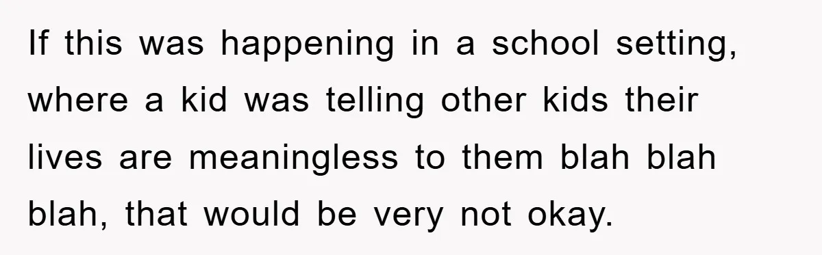 If this was happening in a school setting, where a kid was telling other kids their lives are meaningless to them blah blah blah, that would be very not okay.