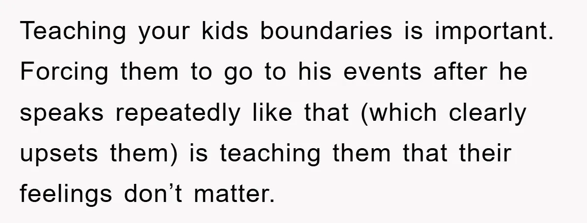 Teaching your kids boundaries is important. Forcing them to go to his events after he speaks repeatedly like that (which clearly upsets them) is teaching them that their feelings don’t...