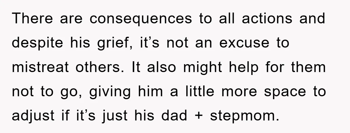 There are consequences to all actions and despite his grief, it’s not an excuse to mistreat others. It also might help for them not to go, giving him a little...