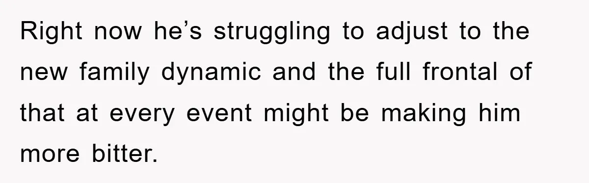 Right now he’s struggling to adjust to the new family dynamic and the full frontal of that at every event might be making him more bitter.