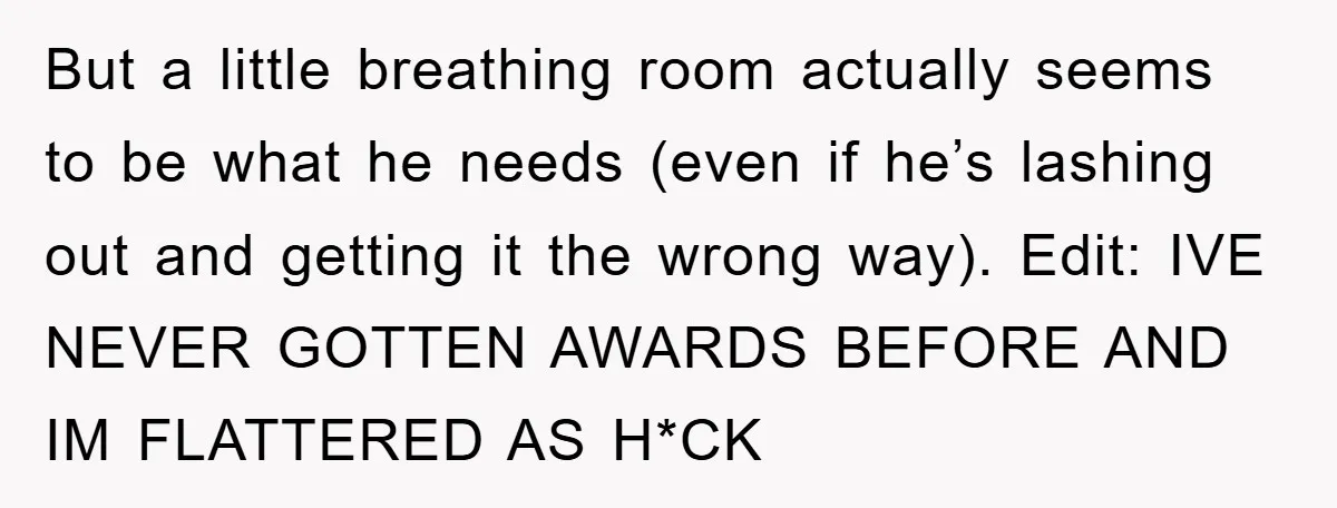 But a little breathing room actually seems to be what he needs (even if he’s lashing out and getting it the wrong way). Edit: IVE NEVER GOTTEN AWARDS BEFORE AND...