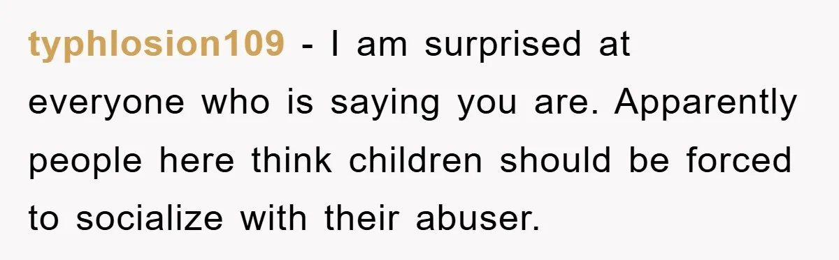 typhlosion109 − I am surprised at everyone who is saying you are. Apparently people here think children should be forced to socialize with their abuser.