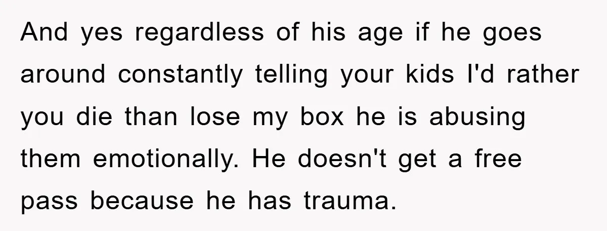 And yes regardless of his age if he goes around constantly telling your kids I'd rather you die than lose my box he is abusing them emotionally. He doesn't get...