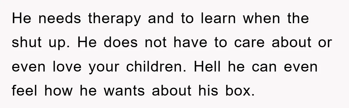 He needs therapy and to learn when the shut up. He does not have to care about or even love your children. Hell he can even feel how he wants...