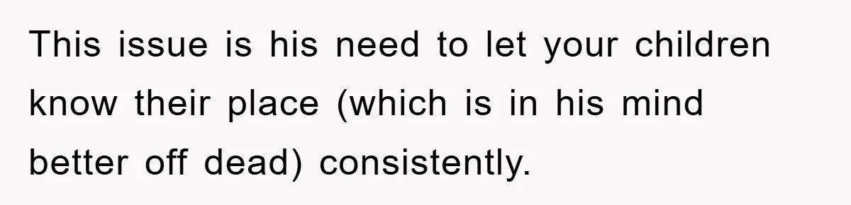 This issue is his need to let your children know their place (which is in his mind better off dead) consistently.