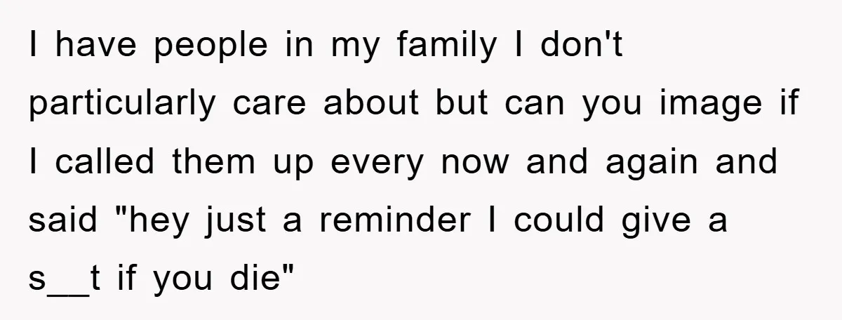 I have people in my family I don't particularly care about but can you image if I called them up every now and again and said "hey just a reminder...