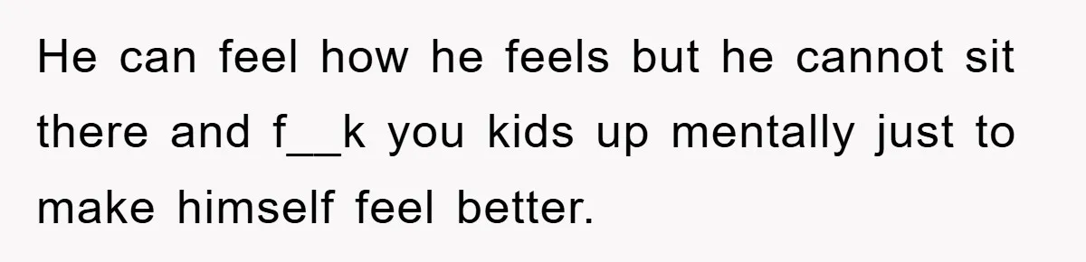 He can feel how he feels but he cannot sit there and f__k you kids up mentally just to make himself feel better.