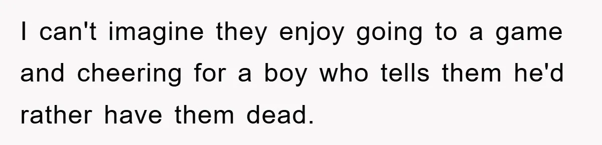 I can't imagine they enjoy going to a game and cheering for a boy who tells them he'd rather have them dead.