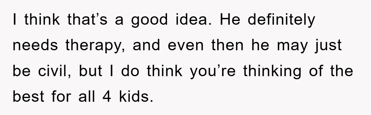 I think that’s a good idea. He definitely needs therapy, and even then he may just be civil, but I do think you’re thinking of the best for all 4...