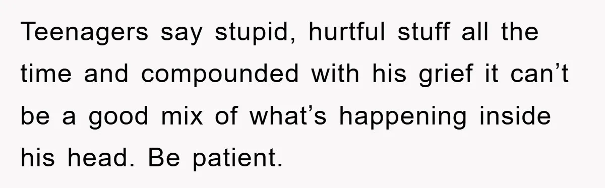Teenagers say stupid, hurtful stuff all the time and compounded with his grief it can’t be a good mix of what’s happening inside his head. Be patient.