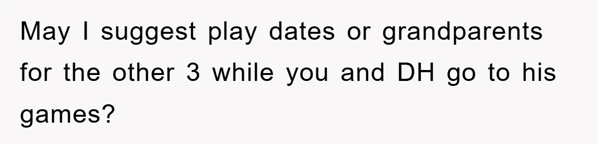 May I suggest play dates or grandparents for the other 3 while you and DH go to his games?