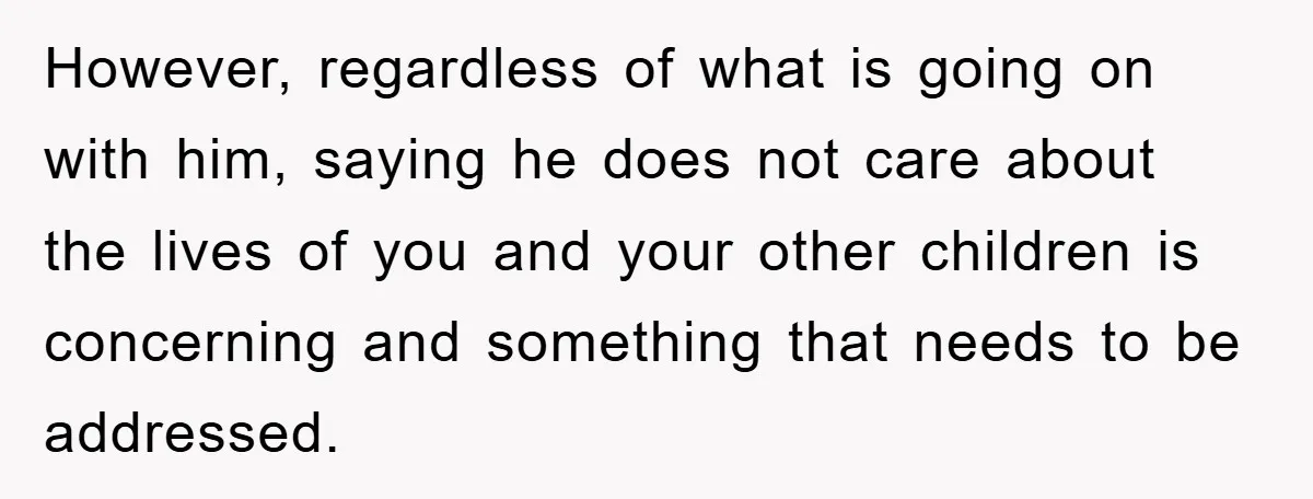 However, regardless of what is going on with him, saying he does not care about the lives of you and your other children is concerning and something that needs to...