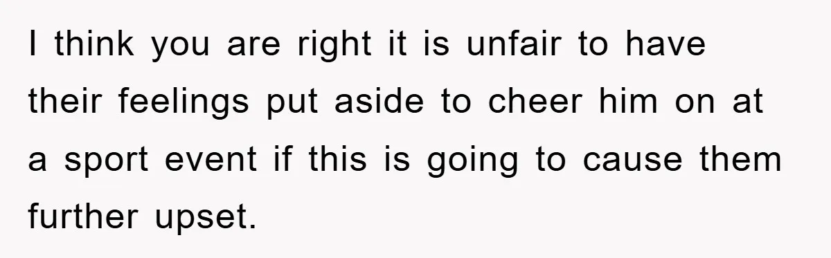 I think you are right it is unfair to have their feelings put aside to cheer him on at a sport event if this is going to cause them further...