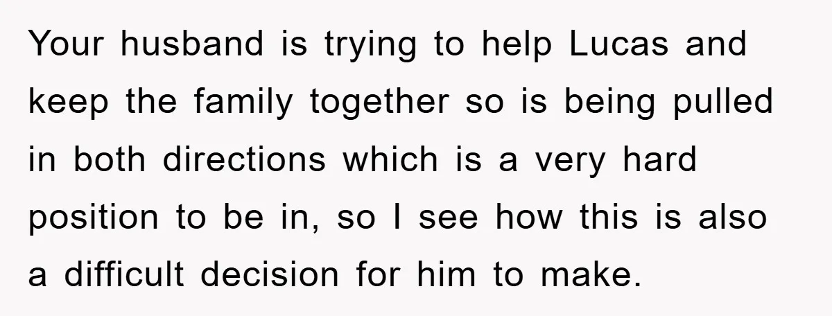 Your husband is trying to help Lucas and keep the family together so is being pulled in both directions which is a very hard position to be in, so I...