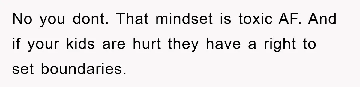 No you dont. That mindset is toxic AF. And if your kids are hurt they have a right to set boundaries.
