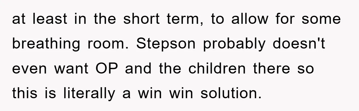 at least in the short term, to allow for some breathing room. Stepson probably doesn't even want OP and the children there so this is literally a win win solution.