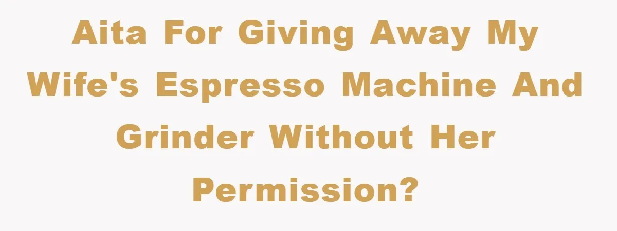 AITA for giving away my wife's espresso machine and grinder without her permission?