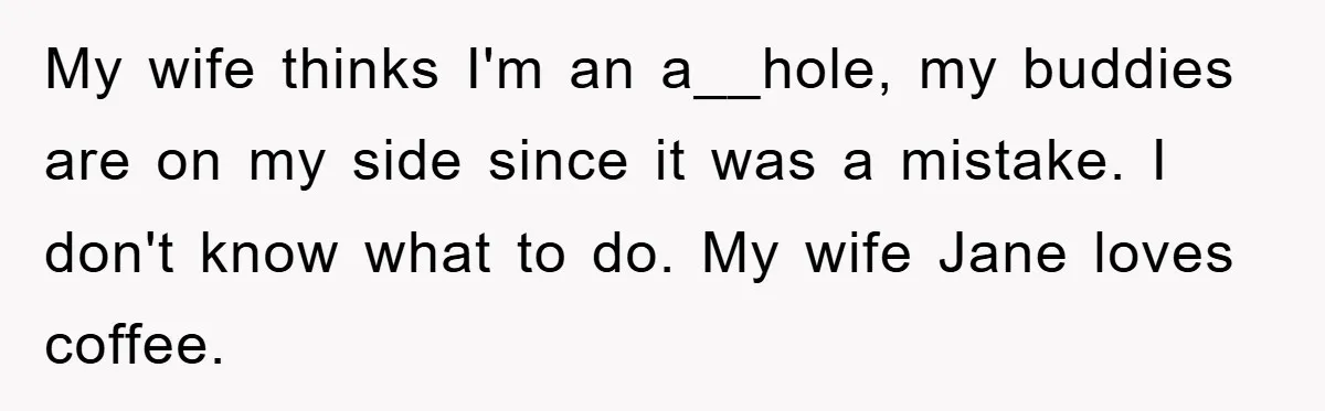 My wife thinks I'm an a__hole, my buddies are on my side since it was a mistake. I don't know what to do. My wife Jane loves coffee.