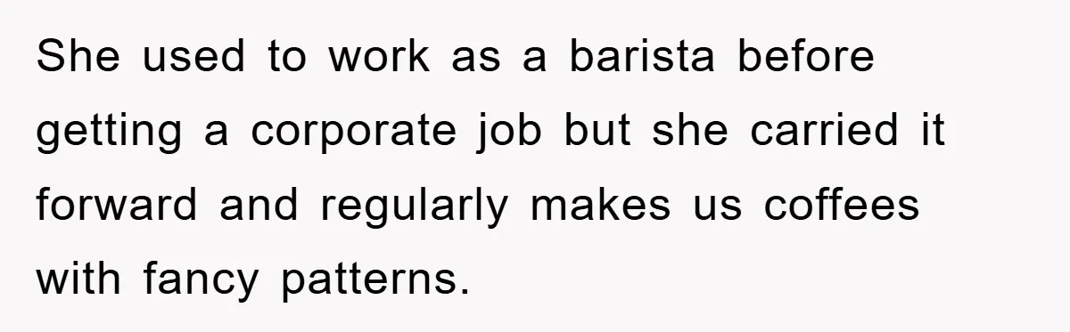 She used to work as a barista before getting a corporate job but she carried it forward and regularly makes us coffees with fancy patterns.
