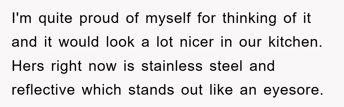 I'm quite proud of myself for thinking of it and it would look a lot nicer in our kitchen. Hers right now is stainless steel and reflective which stands out...