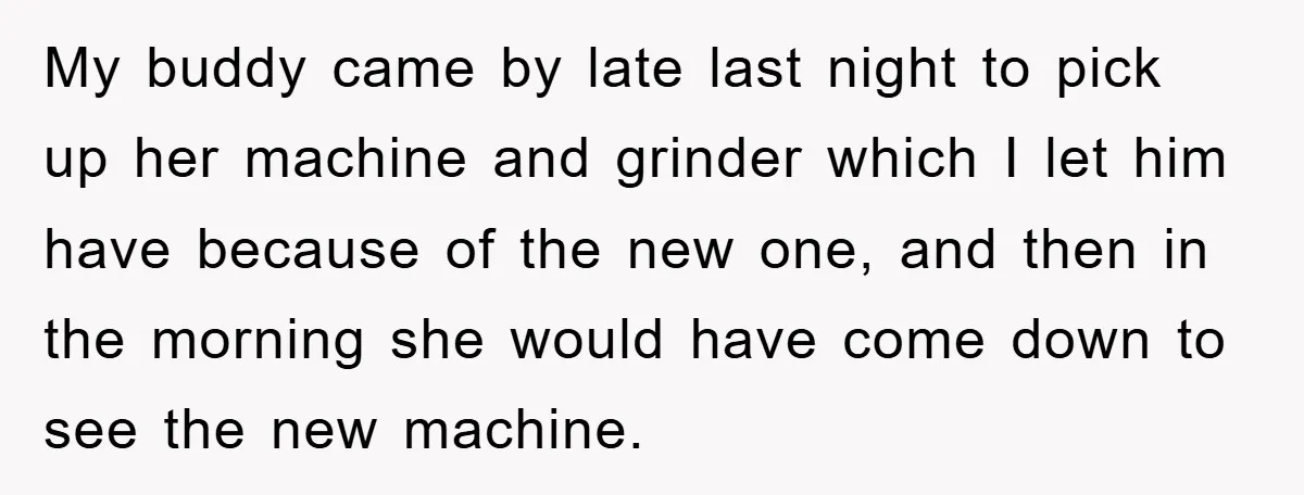 My buddy came by late last night to pick up her machine and grinder which I let him have because of the new one, and then in the morning she...