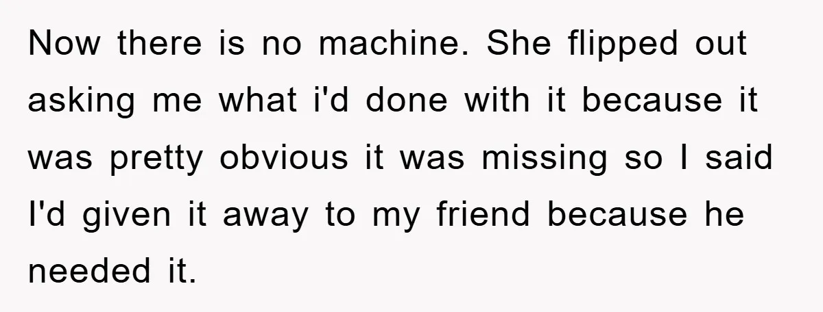 Now there is no machine. She flipped out asking me what i'd done with it because it was pretty obvious it was missing so I said I'd given it away...