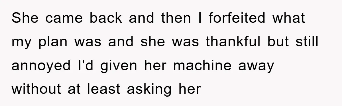 She came back and then I forfeited what my plan was and she was thankful but still annoyed I'd given her machine away without at least asking her