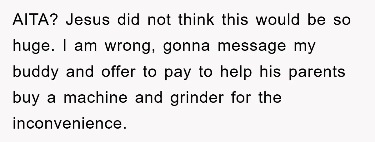 AITA? Jesus did not think this would be so huge. I am wrong, gonna message my buddy and offer to pay to help his parents buy a machine and grinder...