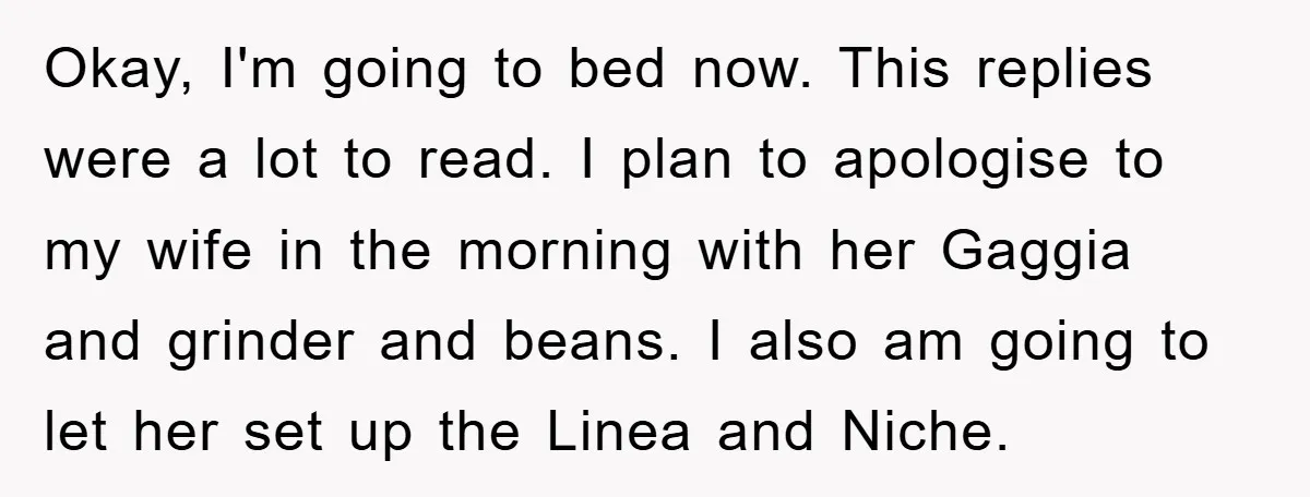 Okay, I'm going to bed now. This replies were a lot to read. I plan to apologise to my wife in the morning with her Gaggia and grinder and beans....