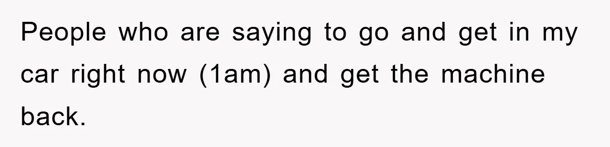 People who are saying to go and get in my car right now (1am) and get the machine back.
