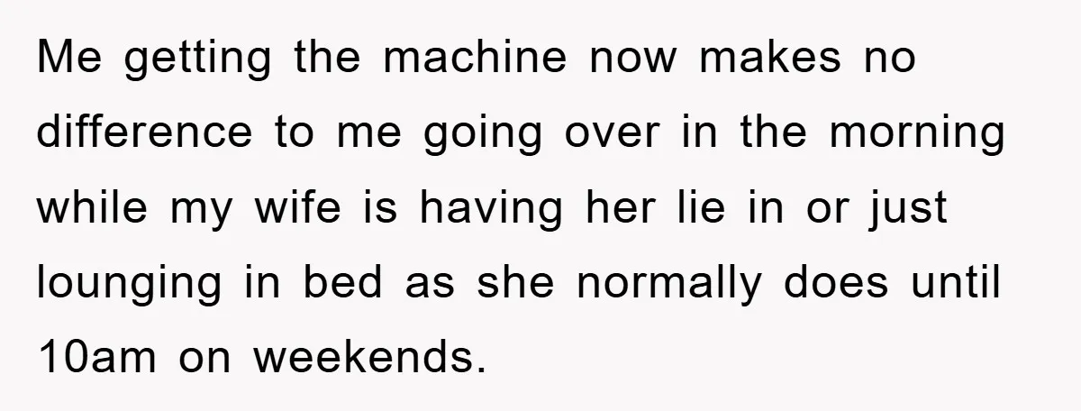 Me getting the machine now makes no difference to me going over in the morning while my wife is having her lie in or just lounging in bed as she...