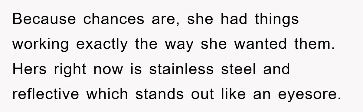 Because chances are, she had things working exactly the way she wanted them. Hers right now is stainless steel and reflective which stands out like an eyesore.