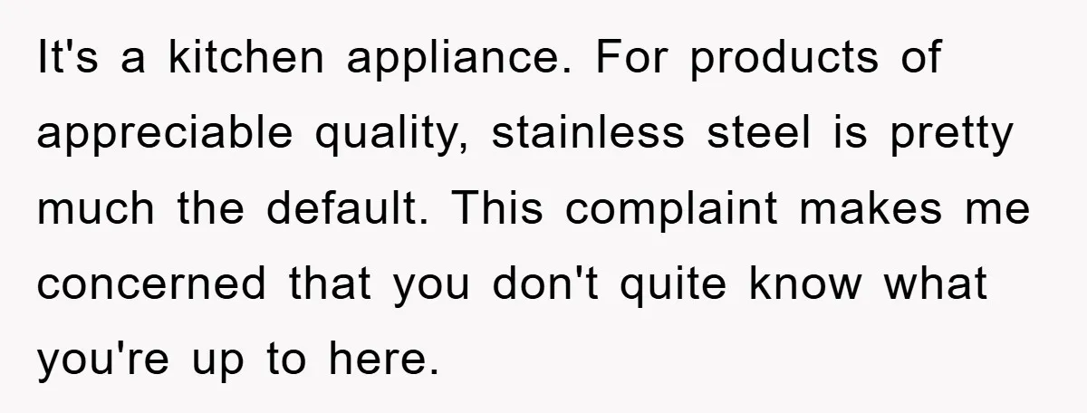It's a kitchen appliance. For products of appreciable quality, stainless steel is pretty much the default. This complaint makes me concerned that you don't quite know what you're up to...