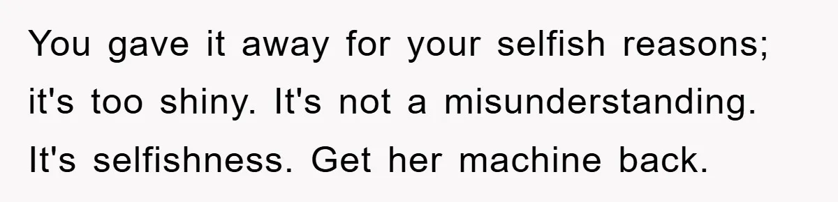 You gave it away for your selfish reasons; it's too shiny. It's not a misunderstanding. It's selfishness. Get her machine back.