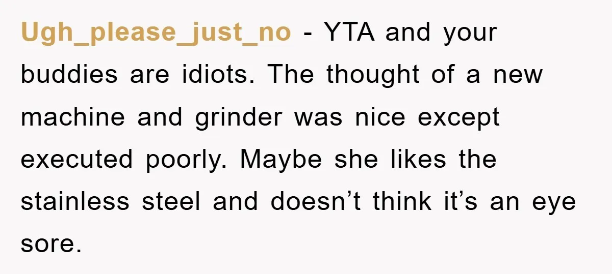 Ugh_please_just_no − YTA and your buddies are idiots. The thought of a new machine and grinder was nice except executed poorly. Maybe she likes the stainless steel and doesn’t think...