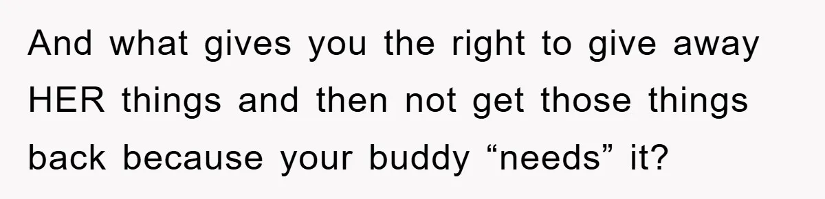 And what gives you the right to give away HER things and then not get those things back because your buddy “needs” it?