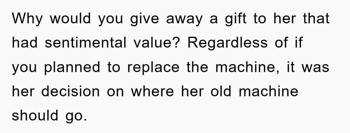 Why would you give away a gift to her that had sentimental value? Regardless of if you planned to replace the machine, it was her decision on where her old...