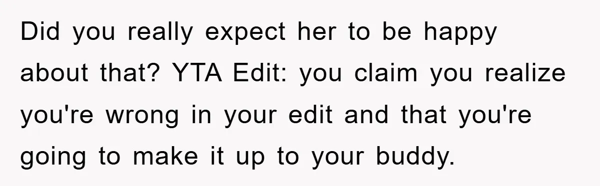 Did you really expect her to be happy about that? YTA Edit: you claim you realize you're wrong in your edit and that you're going to make it up to...